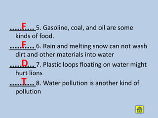 F
…………… 5. Gasoline, coal, and oil are some
 kinds of food.
   F
…………… 6. Rain and melting snow can not wash
 dirt and other materials into water
   D
…………… 7. Plastic loops floating on water might
 hurt lions
   T
…………… 8. Water pollution is another kind of
 pollution
 