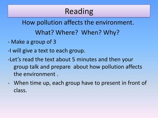 Reading
     How pollution affects the environment.
        What? Where? When? Why?
- Make a group of 3
-I will give a text to each group.
-Let’s read the text about 5 minutes and then your
   group talk and prepare about how pollution affects
   the environment .
- When time up, each group have to present in front of
   class.
 