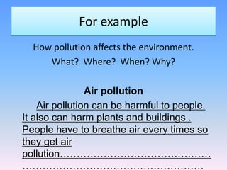 For example
  How pollution affects the environment.
     What? Where? When? Why?

                Air pollution
    Air pollution can be harmful to people.
It also can harm plants and buildings .
People have to breathe air every times so
they get air
pollution………………………………………
………………………………………………
 