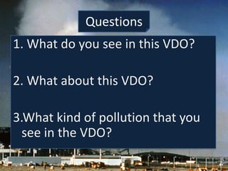 Questions
1. What do you see in this VDO?

2. What about this VDO?

3.What kind of pollution that you
  see in the VDO?
 