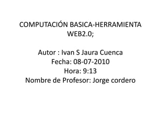 COMPUTACIÓN BASICA-HERRAMIENTA WEB2.0;Autor : Ivan S Jaura Cuenca Fecha: 08-07-2010Hora: 9:13Nombre de Profesor: Jorge cordero 