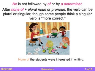 Determiners
CB/IX/1819 of 8
No is not followed by of or by a determiner.
After none of + plural noun or pronoun, the verb can be
plural or singular, though some people think a singular
verb is “more correct.”
None of the students were interested in writing.
7
 