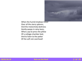 Rain on the Roof
CB/IX/18 19 of 10
2
When the humid shadows hover
Over all the starry spheres,
And the melancholy darkness
Gently weeps in rainy tears,
What a joy to press the pillow
Of a cottage-chamber bed,
And to listen to the patter
Of the soft rain overhead!