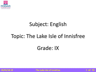 The Lake Isle of Innisfree
CB/IX/18 19 of 10
Subject: English
Grade: IX
Topic: The Lake Isle of Innisfree
1
 