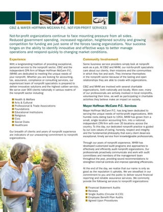 cBiZ & MAYer HoffMAN MccANN P.c. Not-for-Profit ServiceS

Not-for-profit organizations continue to face mounting pressure from all sides.
reduced government spending, increased regulation, heightened scrutiny and growing
competition for funding are just some of the forces taxing organizations. Your success
hinges on the ability to identify innovative and effective ways to better manage
operations and respond quickly to changing market conditions.

Experience                                                      Community Involvement
With a longstanding tradition of providing exceptional,         Some business service providers simply look at nonprofit
personal service to the nonprofit sector, cBiZ and the          work as a job. At cBiZ and MHM, our not-for-profit specialists
independent cPA firm of Mayer Hoffman Mccann P.c.               care about our clients, their missions and the communities
(MHM) are dedicated to meeting the unique needs of              in which they live and work. they immerse themselves
your nonprofit. Whether you are looking for accounting,         in the nonprofit sector because of the lasting and open
tax, assurance, compliance or consulting services, our          relationships they are able to create with organizations.
experienced team of nonprofit specialists is prepared to
deliver innovative solutions and the highest caliber service.   cBiZ and MHM are involved with several charitable
We serve over 900 clients nationally in various realms of       organizations, both nationally and locally. More over, many
the nonprofit sector including:                                 of our professionals are actively involved in local nonprofits,
                                                                volunteering their time, as well as participating in charitable
  n Health & Welfare                                            activities they believe make an impact on society.
  n Arts & cultural
  n Professional & trade Associations                           Mayer Hoffman McCann P.C. Services
  n foundations
                                                                Mayer Hoffman Mccann P.c. has long been dedicated to
  n educational institutions
                                                                serving the unique needs of not-for-profit organizations. With
  n religious
                                                                humble roots dating back to 1954, MHM has grown from a
  n civic
                                                                small, single location accounting firm, into a national,
  n Social clubs
                                                                independent cPA firm with over 35 locations across the
  n Healthcare
                                                                country. to this day, our dedicated nonprofit practice is guided
                                                                by our core values of caring, honesty, respect and integrity
our breadth of clients and years of nonprofit experience
                                                                and the fundamental philosophy that every client deserves
are indicators of our unwavering commitment to nonprofit
                                                                exceptional, timely service from knowledgeable professionals.
organizations.
                                                                through our years of nonprofit experience, MHM has
                                                                developed customized audit programs and approaches to
                                                                effectively and efficiently audit nonprofit organizations. our
                                                                professionals proactively communicate and work with audit
                                                                committees and members of the management team
                                                                throughout the year, providing sound recommendations to
                                                                strengthen internal controls and improve operating efficiencies.

                                                                At the end of the day, we realize that our name is only as
                                                                good as the reputation it upholds. We are steadfast in our
                                                                commitment to you and the public to deliver sound financial
                                                                reporting and reliable assurance services. We commonly
                                                                provide the following services to nonprofit organizations:

                                                                  n financial Statement Audits
                                                                  n reviews
                                                                  n Single Audits (circular A-133)
                                                                  n employee Benefit Plan Audits
                                                                  n Agreed Upon Procedures
 