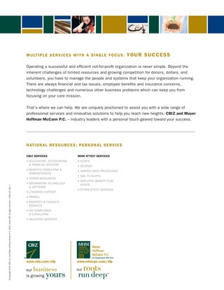 M U LT I P L E S E R V I C E S W I T H A S I N G L E F O C U S :       YOUR SUCCESS

                                                                                                                       operating a successful and efficient not-for-profit organization is never simple. Beyond the
                                                                                                                       inherent challenges of limited resources and growing competition for donors, dollars, and
                                                                                                                       volunteers, you have to manage the people and systems that keep your organization running.
                                                                                                                       there are always financial and tax issues, employee benefits and insurance concerns,
                                                                                                                       technology challenges and numerous other business problems which can keep you from
                                                                                                                       focusing on your core mission.

                                                                                                                       that’s where we can help. We are uniquely positioned to assist you with a wide range of
                                                                                                                       professional services and innovative solutions to help you reach new heights. CBIZ and Mayer
                                                                                                                       Hoffman McCann P.C. – industry leaders with a personal touch geared toward your success.




                                                                                                                       NATIONAL RESOURCES ; PERSON A L S E R V I C E

                                                                                                                       CBIZ SERVICES                    MHM ATTEST SERVICES
                                                                                                                       • ACCOUNTING, OUTSOURCING        • AUDITS
                                                                                                                         & fiNANciAL ADviSorY           • REVIEWS
                                                                                                                       • BENEFITS CONSULTING &          • AGREED UPON PROCEDURES
                                                                                                                         ADMiNiStrAtioN
                                                                                                                                                        • SAS 70 AUDITS
                                                                                                                       • HUMAN RESOURCES
                                                                                                                                                        • EMPLOYEE BENEFIT PLAN
                                                                                                                       • INFORMATION TECHNOLOGY           AUDitS
© Copyright 2009. CBIZ, Inc. and Mayer Hoffman McCann P.C. NYSE Listed: CBZ. All rights reserved. • CBIZ-102, Rev. 2




                                                                                                                         & SoftWAre
                                                                                                                                                        • OTHER ATTEST SERVICES
                                                                                                                       • LITIGATION SUPPORT
                                                                                                                       • PAYROLL
                                                                                                                       • PROPERTY & CASUALTY
                                                                                                                         ServiceS
                                                                                                                       • TAX COMPLIANCE
                                                                                                                         & CONSULTING
                                                                                                                       • VALUATION SERVICES




                                                                                                                                                                    Mayer
                                                                                                                                                                    Hoffman
                                                                                                                                                                    McCann P.C.
                                                                                                                                                                    An Independent CPA Firm

                                                                                                                       www.cbiz.com/nfp                www.mhm-pc.com/nfp

                                                                                                                       our business                    our   roots
                                                                                                                       is growing   yours               run deep                   ™
 
