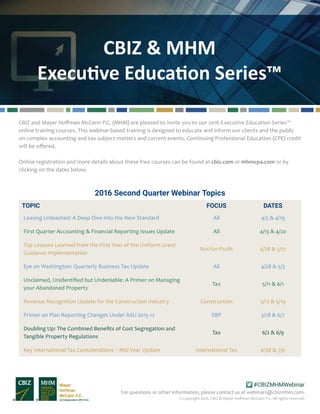 CBIZ & MHM
Executive Education Series™
For questions or other information, please contact us at webinars@cbizmhm.com.
#CBIZMHMWebinar
© Copyright 2016. CBIZ & Mayer Hoffman McCann P.C. All rights reserved.
CBIZ and Mayer Hoffman McCann P.C. (MHM) are pleased to invite you to our 2016 Executive Education Series™
online training courses. This webinar-based training is designed to educate and inform our clients and the public
on complex accounting and tax subject matters and current events. Continuing Professional Education (CPE) credit
will be offered.
Online registration and more details about these free courses can be found at cbiz.com or mhmcpa.com or by
clicking on the dates below.
2016 Second Quarter Webinar Topics
TOPIC FOCUS DATES
Leasing Unleashed: A Deep Dive into the New Standard All 4/5 & 4/19
First Quarter Accounting & Financial Reporting Issues Update All 4/13 & 4/20
Top Lessons Learned from the First Year of the Uniform Grant
Guidance Implementation
Not-for-Profit 4/28 & 5/17
Eye on Washington: Quarterly Business Tax Update All 4/28 & 5/3
Unclaimed, Unidentified but Undeniable: A Primer on Managing
your Abandoned Property
Tax 5/11 & 6/1
Revenue Recognition Update for the Construction Industry Construction 5/12 & 5/19
Primer on Plan Reporting Changes Under ASU 2015-12 EBP 5/18 & 6/7
Doubling Up: The Combined Benefits of Cost Segregation and
Tangible Property Regulations
Tax 6/2 & 6/9
Key International Tax Considerations – Mid-Year Update International Tax 6/28 & 7/6						
 