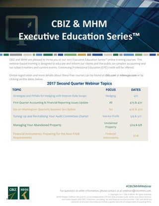 CBIZ & MHM
Executive Education Series™
For questions or other information, please contact us at webinars@cbizmhm.com.
#CBIZMHMWebinar
© Copyright 2017. CBIZ & MHM. All rights reserved.
MHM (Mayer Hoffman McCann P.C.) is an independent CPA firm that provides audit, review and attest services,
and works closely with CBIZ, a business consulting, tax and financial services provider. CBIZ and MHM are
members of Kreston International Limited, a global network of independent accounting firms.
CBIZ and MHM are pleased to invite you to our 2017 Executive Education Series™ online training courses. This
webinar-based training is designed to educate and inform our clients and the public on complex accounting and
tax subject matters and current events. Continuing Professional Education (CPE) credit will be offered.
Online registration and more details about these free courses can be found at cbiz.com or mhmcpa.com or by
clicking on the dates below.
2017 Second Quarter Webinar Topics
TOPIC FOCUS DATES
Strategies and Pitfalls for Hedging with Interest Rate Swaps Hedging 4/11
First Quarter Accounting & Financial Reporting Issues Update All 4/13 & 4/21
Eye on Washington: Quarterly Business Tax Update Tax 4/26 & 4/27
Tuning Up and Revitalizing Your Audit Committee Charter Not-for-Profit 5/9 & 5/11
Unclaimed Property Best Practices to Prepare for Merger and
Acquisition Transactions
Unclaimed
Property
5/24 & 6/8
Employee Benefit Plan Hot Topics EPB Audit 6/9 & 6/16
Hedging of Foreign Exchange Exposures Hedging 6/22
Second Quarter Accounting & Financial Reporting Issues
Update
All 6/26 & 7/17
Financial Instruments: Preparing for the New FASB
Requirements
Financial
Instruments
6/28						
 