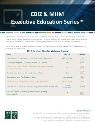 CBIZ & MHM
Executive Education Series™
For questions or other information, please contact us at cbizmhmwebinars@cbiz.com.
#CBIZMHMWebinar
© Copyright 2018. CBIZ & MHM. All rights reserved.
MHM (Mayer Hoffman McCann P.C.) is an independent CPA firm that provides audit, review and attest services,
and works closely with CBIZ, a business consulting, tax and financial services provider. CBIZ and MHM are
members of Kreston International Limited, a global network of independent accounting firms.
CBIZ and MHM are pleased to invite you to our 2018 Executive Education Series™ online training courses. This
webinar-based training is designed to educate and inform our clients and the public on complex accounting and
tax subject matters and current events. Continuing Professional Education (CPE) credit will be offered.
Online registration and more details about these free courses can be found at cbiz.com or mhmcpa.com or by
clicking on the dates below.
2018 Second Quarter Webinar Topics
TOPIC FOCUS DATES
Case Studies in Cybersecurity: A Primer for Not-for-Profits Not-for-Profit 5/2
Eye on Washington: Quarterly Business Tax Update Tax 5/15
Tax 5/17
The Latest on the New Partnership Audit Rules Tax 6/5
Key International Tax Considerations International 6/6
What Not-for-Profits Gain (or Lose) Under Tax Reform Not-for-Profit 6/14
Consolidation Check-In: An Accounting for Consolidations Update
Private
Companies
6/18
Second Quarter Accounting and Financial Reporting
Issues Update
All 7/2						
Source Your Sales: A Multi-State Primer for Apportionment
in Service Industries
 