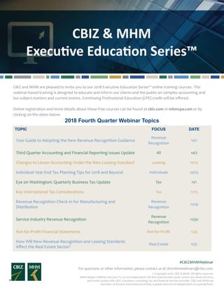 CBIZ & MHM
Executive Education Series™
For questions or other information, please contact us at cbizmhmwebinars@cbiz.com.
#CBIZMHMWebinar
© Copyright 2018. CBIZ & MHM. All rights reserved.
MHM (Mayer Hoffman McCann P.C.) is an independent CPA firm that provides audit, review and attest services,
and works closely with CBIZ, a business consulting, tax and financial services provider. CBIZ and MHM are
members of Kreston International Limited, a global network of independent accounting firms.
CBIZ and MHM are pleased to invite you to our 2018 Executive Education Series™ online training courses. This
webinar-based training is designed to educate and inform our clients and the public on complex accounting and
tax subject matters and current events. Continuing Professional Education (CPE) credit will be offered.
Online registration and more details about these free courses can be found at cbiz.com or mhmcpa.com or by
clicking on the dates below.
2018 Fourth Quarter Webinar Topics
TOPIC FOCUS DATE
Your Guide to Adopting the New Revenue Recognition Guidance
Revenue
Recognition
10/1
Third Quarter Accounting and Financial Reporting Issues Update All 10/2
Changes to Lessor Accounting Under the New Leasing Standard Leasing 10/15
Individual Year-End Tax Planning Tips for 2018 and Beyond Individuals 10/25
Eye on Washington: Quarterly Business Tax Update Tax 11/1
Key International Tax Considerations Tax 11/15
Revenue Recognition Check-In for Manufacturing and
Distribution
Revenue
Recognition
11/19
Service Industry Revenue Recognition
Revenue
Recognition
11/30
Not-for-Profit Financial Statements Not-for-Profit 12/4
How Will New Revenue Recognition and Leasing Standards
Affect the Real Estate Sector?
Real Estate 12/5
 