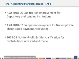 11Questions? Email cbizmhmwebinars@cbiz.com
Final Accounting Standards Issued - FASB
• ASU 2018-06 Codification Improvement for
Depository and Lending Institutions
• ASU 2018-07 Compensation update for Nonemployee
Share-Based Payment Accounting
• 2018-08 Not-for-Profit Entities clarification for
contributions received and made
 
