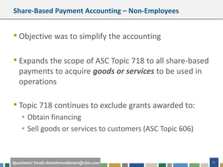 12Questions? Email cbizmhmwebinars@cbiz.com
Share-Based Payment Accounting – Non-Employees
• Objective was to simplify the accounting
• Expands the scope of ASC Topic 718 to all share-based
payments to acquire goods or services to be used in
operations
• Topic 718 continues to exclude grants awarded to:
• Obtain financing
• Sell goods or services to customers (ASC Topic 606)
 
