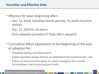 18Questions? Email cbizmhmwebinars@cbiz.com
Transition and Effective Date
• Effective for years beginning after:
• Dec. 15, 2018, including interim periods, for public business
entities
• Dec. 15, 2019 for all others
• Early adoption permitted if Topic 606 is adopted
• Cumulative effect adjustment at the beginning of the year
of adoption for:
• Unsettled liability classified awards
• Equity-classified awards without an established measurement date, and
• Effects of measurements above on assets in progress that include
nonemployee share-based payment costs
 