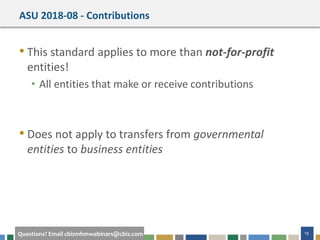 19Questions? Email cbizmhmwebinars@cbiz.com
ASU 2018-08 - Contributions
• This standard applies to more than not-for-profit
entities!
• All entities that make or receive contributions
• Does not apply to transfers from governmental
entities to business entities
 