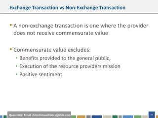 20Questions? Email cbizmhmwebinars@cbiz.com
Exchange Transaction vs Non-Exchange Transaction
• A non-exchange transaction is one where the provider
does not receive commensurate value
• Commensurate value excludes:
• Benefits provided to the general public,
• Execution of the resource providers mission
• Positive sentiment
 
