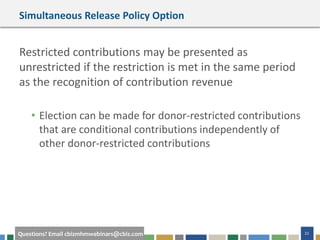 22Questions? Email cbizmhmwebinars@cbiz.com
Simultaneous Release Policy Option
Restricted contributions may be presented as
unrestricted if the restriction is met in the same period
as the recognition of contribution revenue
• Election can be made for donor-restricted contributions
that are conditional contributions independently of
other donor-restricted contributions
 