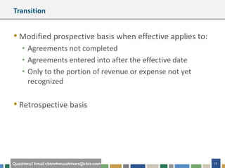 23Questions? Email cbizmhmwebinars@cbiz.com
Transition
• Modified prospective basis when effective applies to:
• Agreements not completed
• Agreements entered into after the effective date
• Only to the portion of revenue or expense not yet
recognized
• Retrospective basis
 