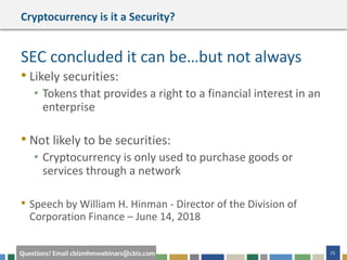 25Questions? Email cbizmhmwebinars@cbiz.com
Cryptocurrency is it a Security?
SEC concluded it can be…but not always
• Likely securities:
• Tokens that provides a right to a financial interest in an
enterprise
• Not likely to be securities:
• Cryptocurrency is only used to purchase goods or
services through a network
• Speech by William H. Hinman - Director of the Division of
Corporation Finance – June 14, 2018
 