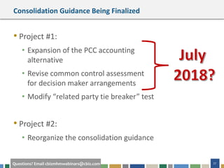 27Questions? Email cbizmhmwebinars@cbiz.com
Consolidation Guidance Being Finalized
• Project #1:
• Expansion of the PCC accounting
alternative
• Revise common control assessment
for decision maker arrangements
• Modify “related party tie breaker” test
• Project #2:
• Reorganize the consolidation guidance
 