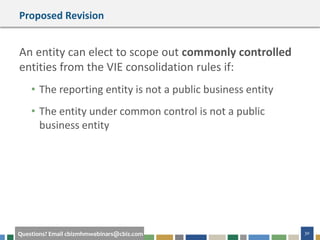 30Questions? Email cbizmhmwebinars@cbiz.com
Proposed Revision
An entity can elect to scope out commonly controlled
entities from the VIE consolidation rules if:
• The reporting entity is not a public business entity
• The entity under common control is not a public
business entity
 