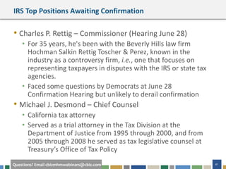 41Questions? Email cbizmhmwebinars@cbiz.com
IRS Top Positions Awaiting Confirmation
• Charles P. Rettig – Commissioner (Hearing June 28)
• For 35 years, he's been with the Beverly Hills law firm
Hochman Salkin Rettig Toscher & Perez, known in the
industry as a controversy firm, i.e., one that focuses on
representing taxpayers in disputes with the IRS or state tax
agencies.
• Faced some questions by Democrats at June 28
Confirmation Hearing but unlikely to derail confirmation
• Michael J. Desmond – Chief Counsel
• California tax attorney
• Served as a trial attorney in the Tax Division at the
Department of Justice from 1995 through 2000, and from
2005 through 2008 he served as tax legislative counsel at
Treasury’s Office of Tax Policy
 