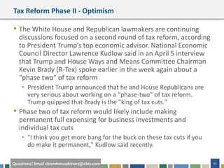 43Questions? Email cbizmhmwebinars@cbiz.com
Tax Reform Phase II - Optimism
• The White House and Republican lawmakers are continuing
discussions focused on a second round of tax reform, according
to President Trump’s top economic advisor. National Economic
Council Director Lawrence Kudlow said in an April 5 interview
that Trump and House Ways and Means Committee Chairman
Kevin Brady (R-Tex) spoke earlier in the week again about a
"phase two" of tax reform
• President Trump announced that he and House Republicans are
very serious about working on a “phase-two” of tax reform.
Trump quipped that Brady is the "king of tax cuts."
• Phase two of tax reform would likely include making
permanent full expensing for business investments and
individual tax cuts
• "I think you get more bang for the buck on these tax cuts if you
do make it permanent," Kudlow said recently.
 