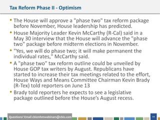 44Questions? Email cbizmhmwebinars@cbiz.com
Tax Reform Phase II - Optimism
• The House will approve a "phase two" tax reform package
before November, House leadership has predicted.
• House Majority Leader Kevin McCarthy (R-Cal) said in a
May 30 interview that the House will advance the "phase
two" package before midterm elections in November.
• "Yes, we will do phase two; it will make permanent the
individual rates," McCarthy said.
• A "phase two" tax reform outline could be unveiled by
House GOP tax writers by August. Republicans have
started to increase their tax meetings related to the effort,
House Ways and Means Committee Chairman Kevin Brady
(R-Tex) told reporters on June 13
• Brady told reporters he expects to see a legislative
package outlined before the House’s August recess.
 