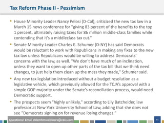 45Questions? Email cbizmhmwebinars@cbiz.com
Tax Reform Phase II - Pessimism
• House Minority Leader Nancy Pelosi (D-Cal), criticized the new tax law in a
March 15 news conference for "giving 83 percent of the benefits to the top
1 percent, ultimately raising taxes for 86 million middle-class families while
contending that it's a middleclass tax cut.“
• Senate Minority Leader Charles E. Schumer (D-NY) has said Democrats
would be reluctant to work with Republicans in making any fixes to the new
tax law unless Republicans would be willing to address Democrats’
concerns with the law, as well. "We don't have much of an inclination,
unless they want to open up other parts of the tax bill that we think need
changes, to just help them clean up the mess they made,“ Schumer said.
• Any new tax legislation introduced without a budget resolution as a
legislative vehicle, which previously allowed for the TCJA’s approval with a
simple GOP majority under the Senate’s reconciliation process, would need
Democratic support.
• The prospects seem "highly unlikely," according to Lily Batchelder, law
professor at New York University School of Law, adding that she does not
see "Democrats signing on for revenue losing changes."
 