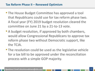 46Questions? Email cbizmhmwebinars@cbiz.com
Tax Reform Phase II – Renewed Optimism
• The House Budget Committee has approved a tool
that Republicans could use for tax reform phase two.
A fiscal year (FY) 2019 budget resolution cleared the
committee on June 21 by a 21-to-13 vote.
• A budget resolution, if approved by both chambers,
would allow Congressional Republicans to approve tax
reform phase two without Democratic support, like
the TCJA.
• The resolution could be used as the legislative vehicle
for a tax bill to be approved under the reconciliation
process with a simple GOP majority.
 