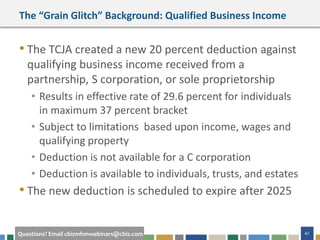 47Questions? Email cbizmhmwebinars@cbiz.com
The “Grain Glitch” Background: Qualified Business Income
• The TCJA created a new 20 percent deduction against
qualifying business income received from a
partnership, S corporation, or sole proprietorship
• Results in effective rate of 29.6 percent for individuals
in maximum 37 percent bracket
• Subject to limitations based upon income, wages and
qualifying property
• Deduction is not available for a C corporation
• Deduction is available to individuals, trusts, and estates
• The new deduction is scheduled to expire after 2025
 