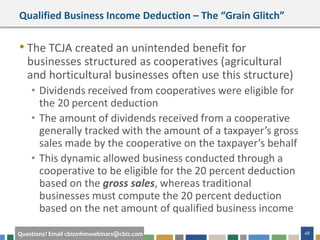 48Questions? Email cbizmhmwebinars@cbiz.com
Qualified Business Income Deduction – The “Grain Glitch”
• The TCJA created an unintended benefit for
businesses structured as cooperatives (agricultural
and horticultural businesses often use this structure)
• Dividends received from cooperatives were eligible for
the 20 percent deduction
• The amount of dividends received from a cooperative
generally tracked with the amount of a taxpayer’s gross
sales made by the cooperative on the taxpayer’s behalf
• This dynamic allowed business conducted through a
cooperative to be eligible for the 20 percent deduction
based on the gross sales, whereas traditional
businesses must compute the 20 percent deduction
based on the net amount of qualified business income
 