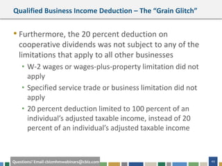 49Questions? Email cbizmhmwebinars@cbiz.com
Qualified Business Income Deduction – The “Grain Glitch”
• Furthermore, the 20 percent deduction on
cooperative dividends was not subject to any of the
limitations that apply to all other businesses
• W-2 wages or wages-plus-property limitation did not
apply
• Specified service trade or business limitation did not
apply
• 20 percent deduction limited to 100 percent of an
individual’s adjusted taxable income, instead of 20
percent of an individual’s adjusted taxable income
 