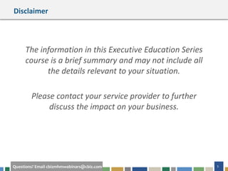 5Questions? Email cbizmhmwebinars@cbiz.com
Disclaimer
The information in this Executive Education Series
course is a brief summary and may not include all
the details relevant to your situation.
Please contact your service provider to further
discuss the impact on your business.
 