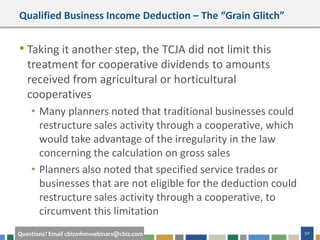 50Questions? Email cbizmhmwebinars@cbiz.com
Qualified Business Income Deduction – The “Grain Glitch”
• Taking it another step, the TCJA did not limit this
treatment for cooperative dividends to amounts
received from agricultural or horticultural
cooperatives
• Many planners noted that traditional businesses could
restructure sales activity through a cooperative, which
would take advantage of the irregularity in the law
concerning the calculation on gross sales
• Planners also noted that specified service trades or
businesses that are not eligible for the deduction could
restructure sales activity through a cooperative, to
circumvent this limitation
 