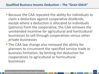 52Questions? Email cbizmhmwebinars@cbiz.com
Qualified Business Income Deduction – The “Grain Glitch”
• Because the CAA repealed the ability for individuals to
claim a deduction against cooperative dividends,
except where a deduction is allocated to individuals
(patrons) from the cooperative, the CAA removes the
unintended incentive for agricultural and horticultural
businesses to sell through cooperatives versus other
private businesses
• The CAA law change also removed the ability for
planners to circumvent the specified service trade or
business limitation, by limiting the deduction for
cooperatives to agricultural or horticultural
businesses
 