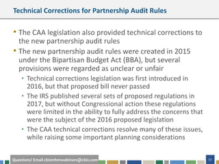 53Questions? Email cbizmhmwebinars@cbiz.com
Technical Corrections for Partnership Audit Rules
• The CAA legislation also provided technical corrections to
the new partnership audit rules
• The new partnership audit rules were created in 2015
under the Bipartisan Budget Act (BBA), but several
provisions were regarded as unclear or unfair
• Technical corrections legislation was first introduced in
2016, but that proposed bill never passed
• The IRS published several sets of proposed regulations in
2017, but without Congressional action these regulations
were limited in the ability to fully address the concerns that
were the subject of the 2016 proposed legislation
• The CAA technical corrections resolve many of these issues,
while raising some important planning considerations
 