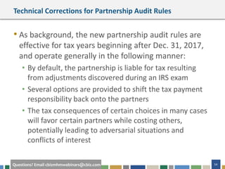 54Questions? Email cbizmhmwebinars@cbiz.com
Technical Corrections for Partnership Audit Rules
• As background, the new partnership audit rules are
effective for tax years beginning after Dec. 31, 2017,
and operate generally in the following manner:
• By default, the partnership is liable for tax resulting
from adjustments discovered during an IRS exam
• Several options are provided to shift the tax payment
responsibility back onto the partners
• The tax consequences of certain choices in many cases
will favor certain partners while costing others,
potentially leading to adversarial situations and
conflicts of interest
 