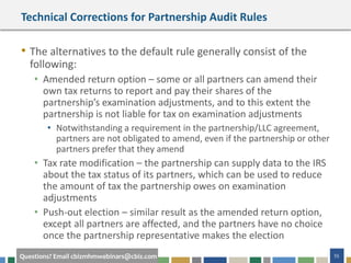 55Questions? Email cbizmhmwebinars@cbiz.com
Technical Corrections for Partnership Audit Rules
• The alternatives to the default rule generally consist of the
following:
• Amended return option – some or all partners can amend their
own tax returns to report and pay their shares of the
partnership’s examination adjustments, and to this extent the
partnership is not liable for tax on examination adjustments
• Notwithstanding a requirement in the partnership/LLC agreement,
partners are not obligated to amend, even if the partnership or other
partners prefer that they amend
• Tax rate modification – the partnership can supply data to the IRS
about the tax status of its partners, which can be used to reduce
the amount of tax the partnership owes on examination
adjustments
• Push-out election – similar result as the amended return option,
except all partners are affected, and the partners have no choice
once the partnership representative makes the election
 