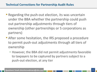56Questions? Email cbizmhmwebinars@cbiz.com
Technical Corrections for Partnership Audit Rules
• Regarding the push-out election, its was uncertain
under the BBA whether the partnership could push
out partnership adjustments through tiers of
ownership (other partnerships or S corporations as
partners)
• After some hesitation, the IRS proposed a procedure
to permit push-out adjustments through all tiers of
ownership
• However, the BBA did not permit adjustments favorable
to taxpayers to be captured by partners subject to a
push-out election, at any tier
 