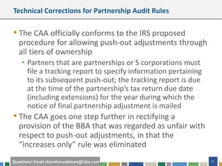57Questions? Email cbizmhmwebinars@cbiz.com
Technical Corrections for Partnership Audit Rules
• The CAA officially conforms to the IRS proposed
procedure for allowing push-out adjustments through
all tiers of ownership
• Partners that are partnerships or S corporations must
file a tracking report to specify information pertaining
to its subsequent push-out; the tracking report is due
at the time of the partnership’s tax return due date
(including extensions) for the year during which the
notice of final partnership adjustment is mailed
• The CAA goes one step further in rectifying a
provision of the BBA that was regarded as unfair with
respect to push-out adjustments, in that the
“increases only” rule was eliminated
 