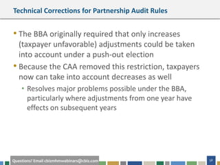 58Questions? Email cbizmhmwebinars@cbiz.com
Technical Corrections for Partnership Audit Rules
• The BBA originally required that only increases
(taxpayer unfavorable) adjustments could be taken
into account under a push-out election
• Because the CAA removed this restriction, taxpayers
now can take into account decreases as well
• Resolves major problems possible under the BBA,
particularly where adjustments from one year have
effects on subsequent years
 