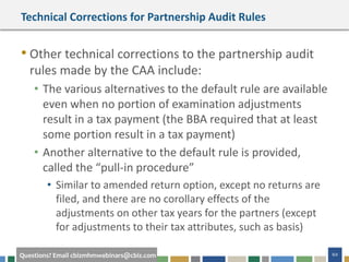 60Questions? Email cbizmhmwebinars@cbiz.com
Technical Corrections for Partnership Audit Rules
• Other technical corrections to the partnership audit
rules made by the CAA include:
• The various alternatives to the default rule are available
even when no portion of examination adjustments
result in a tax payment (the BBA required that at least
some portion result in a tax payment)
• Another alternative to the default rule is provided,
called the “pull-in procedure”
• Similar to amended return option, except no returns are
filed, and there are no corollary effects of the
adjustments on other tax years for the partners (except
for adjustments to their tax attributes, such as basis)
 