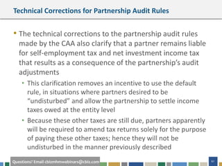 61Questions? Email cbizmhmwebinars@cbiz.com
Technical Corrections for Partnership Audit Rules
• The technical corrections to the partnership audit rules
made by the CAA also clarify that a partner remains liable
for self-employment tax and net investment income tax
that results as a consequence of the partnership’s audit
adjustments
• This clarification removes an incentive to use the default
rule, in situations where partners desired to be
“undisturbed” and allow the partnership to settle income
taxes owed at the entity level
• Because these other taxes are still due, partners apparently
will be required to amend tax returns solely for the purpose
of paying these other taxes; hence they will not be
undisturbed in the manner previously described
 