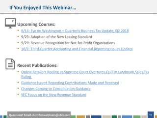63Questions? Email cbizmhmwebinars@cbiz.com
If You Enjoyed This Webinar…
Upcoming Courses:
• 8/14: Eye on Washington – Quarterly Business Tax Update, Q2 2018
• 9/25: Adoption of the New Leasing Standard
• 9/29: Revenue Recognition for Not-for-Profit Organizations
• 10/2: Third Quarter Accounting and Financial Reporting Issues Update
Recent Publications:
• Online Retailers Reeling as Supreme Court Overturns Quill in Landmark Sales Tax
Ruling
• Guidance Issued Regarding Contributions Made and Received
• Changes Coming to Consolidation Guidance
• SEC Focus on the New Revenue Standard
 