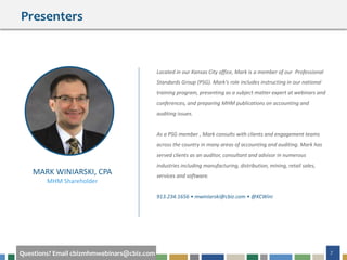 7Questions? Email cbizmhmwebinars@cbiz.com
Presenters
Located in our Kansas City office, Mark is a member of our Professional
Standards Group (PSG). Mark's role includes instructing in our national
training program, presenting as a subject matter expert at webinars and
conferences, and preparing MHM publications on accounting and
auditing issues.
As a PSG member , Mark consults with clients and engagement teams
across the country in many areas of accounting and auditing. Mark has
served clients as an auditor, consultant and advisor in numerous
industries including manufacturing, distribution, mining, retail sales,
services and software.
913.234.1656 • mwiniarski@cbiz.com • @KCWini
MARK WINIARSKI, CPA
MHM Shareholder
 