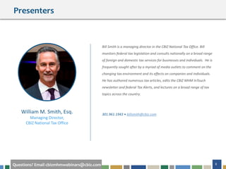 8Questions? Email cbizmhmwebinars@cbiz.com
Bill Smith is a managing director in the CBIZ National Tax Office. Bill
monitors federal tax legislation and consults nationally on a broad range
of foreign and domestic tax services for businesses and individuals. He is
frequently sought after by a myriad of media outlets to comment on the
changing tax environment and its effects on companies and individuals.
He has authored numerous tax articles, edits the CBIZ MHM InTouch
newsletter and federal Tax Alerts, and lectures on a broad range of tax
topics across the country.
301.961.1943 • billsmith@cbiz.com
William M. Smith, Esq.
Managing Director,
CBIZ National Tax Office
Presenters
 