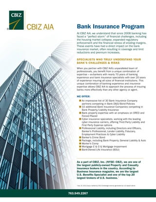 CBIZ AIA
At CBIZ AiA, we understand that since 2008 banking has
faced a “perfect storm” of financial challenges, including
the housing market collapse, expanded regulatory
enforcement and the financial stress of eroding margins.
These events have had a direct impact on the bank
insurance market, often resulting in coverage and limit
reductions and premium increases.
SPECIALISTS WHO TRULY UNDERSTAND YOUR
BANK’S CHALLENGES & RISKS
When you partner with CBIZ AiA’s unparalleled team of
professionals, you benefit from a unique combination of
expertise – ex-bankers with nearly 70 years of banking
experience and bank insurance specialists with over 20 years
of experience insuring all sizes of financial institutions. This
unique combination of banking experience and insurance
expertise allows CBIZ AiA to approach the process of insuring
banks more effectively than any other agency or agent.
WE OFFER:
	 n An impressive list of 30 Bank Insurance Company
partners competing in Bank DO/Bond Policies
	 n 10 additional Bank Insurance Companies competing in
Bank Property/Liability Insurance
	 n Bank property expertise with an emphasis on OREO and
Forced Placed
	 n Cyber insurance specialists, working with the leading
cyber insurance carriers, offering Third Party Liability and
First Party Expense options
	 n Professional Liability, including Directors and Officers,
Banker’s Professional, Lender Liability, Fiduciary,
Employment Practices  Cyber Liability
	 n Banker’s Crime Bond
	 n Package, including Bank Property, General Liability  Auto
	 n Worker’s Comp
	 n Mortgage E  O  Mortgage Impairment
	 n Bank-Owned Life Insurance (BOLI)
As a part of CBIZ, Inc. (NYSE: CBZ), we are one of
the largest publicly-owned Property and Casualty
insurance brokers in the country. According to
Business Insurance magazine, we are the largest
U.S. Benefits Specialist and one of the top 20
largest brokers of U.S. business.*
Bank Insurance Program
*July 15, 2013 issue; ranked by 2012 brokerage revenue generated by U.S.-based clients
763.549.2267
 