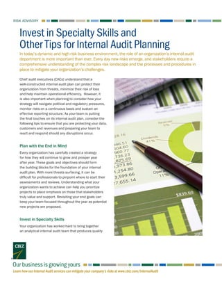 Learn how our Internal Audit services can mitigate your company’s risks at www.cbiz.com/InternalAudit
RISK ADVISORY
Our business is growing yours
In today’s dynamic and high-risk business environment, the role of an organization’s internal audit
department is more important than ever. Every day new risks emerge, and stakeholders require a
comprehensive understanding of the complex risk landscape and the processes and procedures in
place to mitigate your organization’s challenges.
Invest in Specialty Skills and
Other Tips for Internal Audit Planning
Chief audit executives (CAEs) understand that a
well-constructed internal audit plan can protect their
organization from threats, minimize their risk of loss
and help maintain operational efficiency. However, it
is also important when planning to consider how your
strategy will navigate political and regulatory pressures,
monitor risks on a continuous basis and sustain an
effective reporting structure. As your team is putting
the final touches on its internal audit plan, consider the
following tips to ensure that you are protecting your data,
customers and revenues and preparing your team to
react and respond should any disruptions occur.
Plan with the End in Mind
Every organization has carefully created a strategy
for how they will continue to grow and prosper year
after year. These goals and objectives should form
the building blocks for the foundation of your internal
audit plan. With more threats surfacing, it can be
difficult for professionals to pinpoint where to start their
assessments and reviews. Understanding what your
organization wants to achieve can help you prioritize
projects to place emphasis on those that stakeholders
truly value and support. Revisiting your end goals can
keep your team focused throughout the year as potential
new projects are proposed.
Invest in Specialty Skills
Your organization has worked hard to bring together
an analytical internal audit team that produces quality
 