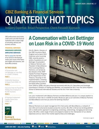 IN THIS ISSUE:
Banking &
Financial Services
AUGUST 2020 | ISSUE NO. 17
1-800-ASK-CBIZ • cbiz.com/banking PAGE 1@CBZCBIZ BizTipsVideos
©Copyright2020.CBIZ,Inc.NYSEListed:CBZ.Allrightsreserved.
(Continued on page 2)
QUARTERLYHOT TOPICS
CBIZ Banking & Financial Services
Industry Expertise. Broad Perspective. Client-Focused Approach.
A Conversation with
Lori Bettinger on Loan Risk
in a COVID-19 World
PAGE 1
Underwriter Questions
to Expect Post-COVID-19
PAGE 3
Executive Order for Payroll Tax
Holiday Puts Employers in
No-Win Scenario
PAGE 5
8 Potential Employment
Liability Claims from
COVID-19
PAGE 7
AConversationwithLoriBettinger
onLoanRiskinaCOVID-19World
Kris St. Martin, Director of
the CBIZ Insurance Bank
Program and a bank CEO/
Chairman prior to joining
CBIZ, recently posed a
series of questions to Lori
Bettinger, Co-president
of Alliance Partners and
President of BancAlliance.
Prior to joining Alliance
Partners, Lori served as
the Director of the TARP
Capital Purchase Program
at the Department of the
Treasury, focusing on the
implementation, investing
and restructuring cycles of
the $205 billion portfolio.
From 2004 to 2008, she was a financial economist with the U.S. Securities and Exchange
Commission’s Division of Trading and Markets. Lori received her M.A. from the Johns Hopkins
School of Advanced International Studies and her B.A. from Yale University.
KRIS
Lori, your involvement with Alliance Partners and BancAlliance puts you in a unique position to
comment on loan risk in a COVID-19 world. Would you give us an overview of Alliance Partners
and BancAlliance and how you serve the banking industry?  
LORI
Alliance Partners is an asset management firm that works with BancAlliance, a network of
over 250 community banks located across the country. We offer a full-service lending platform
with a credit-centric approach to originating, screening, underwriting, managing and servicing
loans. We offer a wide range of loans and programs based on the intersection of our clients’
objectives and our view of the market opportunities and challenges. 
CBIZ professionals assist banks,
credit unions and other financial
institutions with a unique range
of consulting, advisory and
business services.
FINANCIAL SERVICES
INSURANCE SERVICES
EMPLOYEE SERVICES
Visit us online for a full view
of our service to the financial
sector, prior issues of Hot Topics
and insights and resources, and
local office contacts.
 