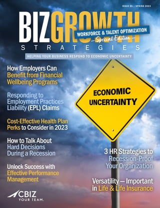 HELPING YOUR BUSINESS RESPOND TO ECONOMIC UNCERTAINTY
S T R A T E G I E S
ISSUE 95 | SPRING 2023
WORKFORCE & TALENT OPTIMIZATION
— Special Edition —
3HRStrategiesto
Recession-Proof
YourOrganization
Versatility—Important
inLife&LifeInsurance
HowEmployersCan
BenefitfromFinancial
WellbeingPrograms
HowEmployersCan
BenefitfromFinancial
WellbeingPrograms
Respondingto
EmploymentPractices
Liability(EPL)Claims
Cost-EffectiveHealthPlan
PerkstoConsiderin2023
HowtoTalkAbout
HardDecisions
DuringaRecession
UnlockSuccesswith
EffectivePerformance
Management
Cost-EffectiveHealthPlan
PerkstoConsiderin2023
HowtoTalkAbout
HardDecisions
DuringaRecession
Cost-EffectiveHealthPlan
PerkstoConsiderin2023
HowtoTalkAbout
HardDecisions
DuringaRecession
 